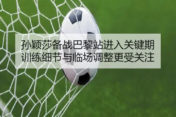 孙颖莎备战巴黎站进入关键期 训练细节与临场调整更受关注